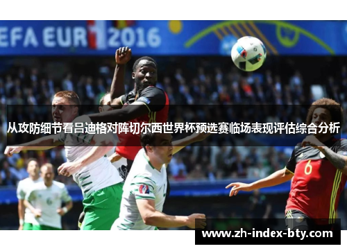 从攻防细节看吕迪格对阵切尔西世界杯预选赛临场表现评估综合分析 从攻防细节看吕迪格对阵切尔西世界杯预选赛临场表现评估综合分析