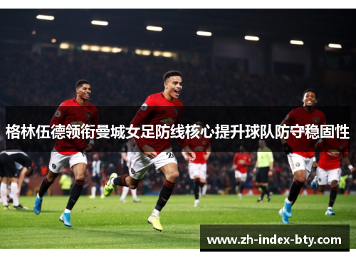 格林伍德领衔曼城女足防线核心提升球队防守稳固性 格林伍德领衔曼城女足防线核心提升球队防守稳固性