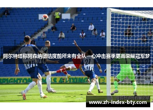 阿尔特塔称阿森纳团结度前所未有全队一心冲击赛季更高荣耀冠军梦 阿尔特塔称阿森纳团结度前所未有全队一心冲击赛季更高荣耀冠军梦