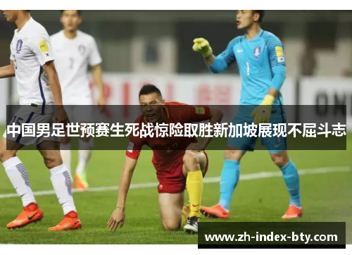 中国男足世预赛生死战惊险取胜新加坡展现不屈斗志